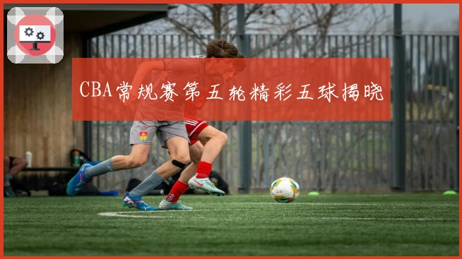 CBA常规赛第五轮精彩五球揭晓