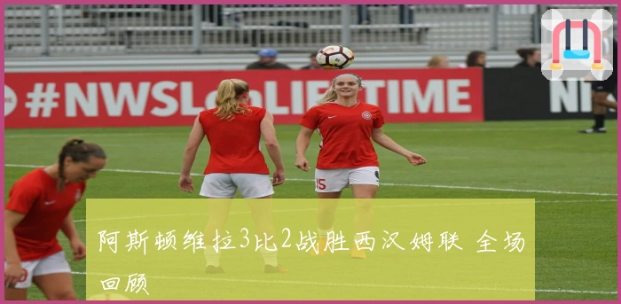 阿斯顿维拉3比2战胜西汉姆联 全场回顾