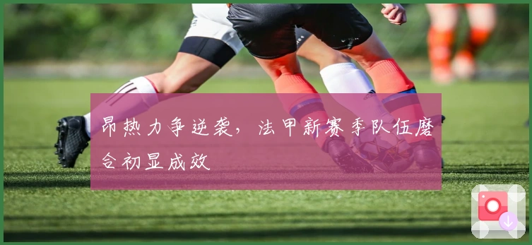 昂热力争逆袭，法甲新赛季队伍磨合初显成效