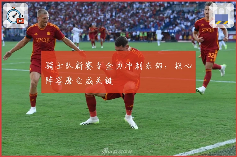 骑士队新赛季全力冲刺东部，核心阵容磨合成关键